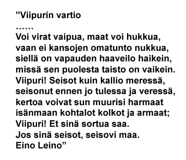 Viipuri 1918-1944
”Viipurin vartio
……
Voi virat vaipua, maat voi hukkua,
vaan ei kansojen omatunto nukkua,
siellä on vapauden haaveilo haikein,
missä sen puolesta taisto on vaikein.
Viipuri! Seisot kuin kallio meressä,
seisonut ennen jo tulessa ja veressä,
kertoa voivat sun muurisi harmaat
isänmaan kohtalot kolkot ja armaat;
Viipuri! Et sinä sortua saa.
Jos sinä seisot, seisovi maa.
Eino Leino”

